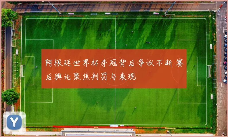 阿根廷世界杯夺冠背后争议不断 赛后舆论聚焦判罚与表现