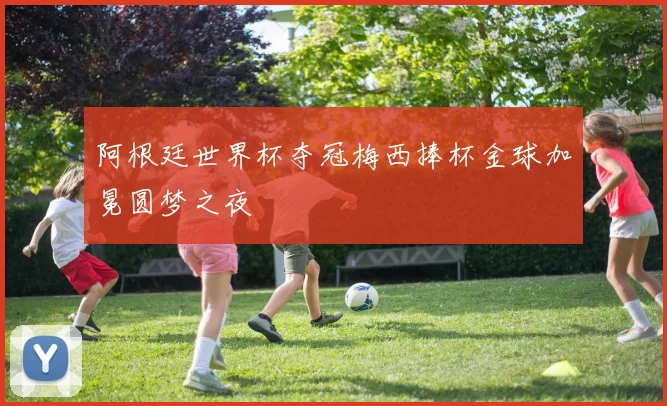 阿根廷世界杯夺冠梅西捧杯金球加冕圆梦之夜