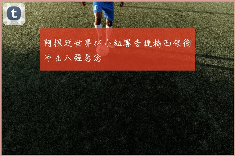 阿根廷世界杯小组赛告捷梅西领衔冲击八强悬念