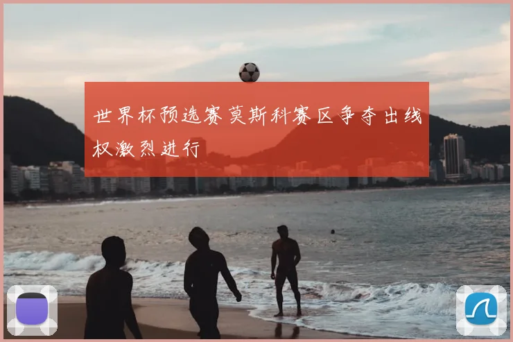 世界杯预选赛莫斯科赛区争夺出线权激烈进行