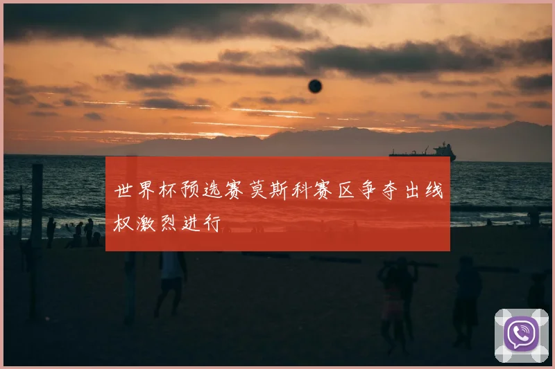世界杯预选赛莫斯科赛区争夺出线权激烈进行