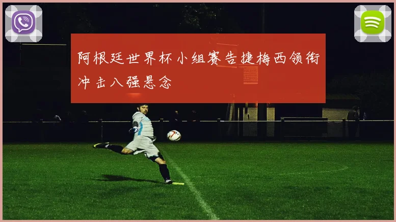 阿根廷世界杯小组赛告捷梅西领衔冲击八强悬念