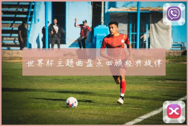 世界杯主题曲盘点回顾经典旋律