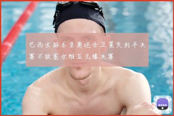 巴西女排东京奥运会卫冕失利半决赛不敌塞尔维亚无缘决赛