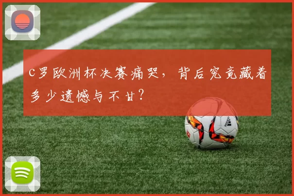 c罗欧洲杯决赛痛哭，背后究竟藏着多少遗憾与不甘？