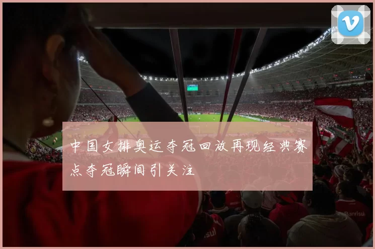 中国女排奥运夺冠回放再现经典赛点夺冠瞬间引关注