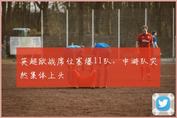 英超欧战席位塞爆11队，中游队突然集体上头