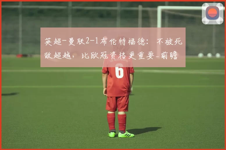 英超-曼联2-1布伦特福德：不被死敌超越，比欧冠资格更重要_前瞻