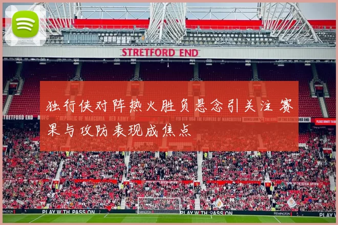 独行侠对阵热火胜负悬念引关注 赛果与攻防表现成焦点