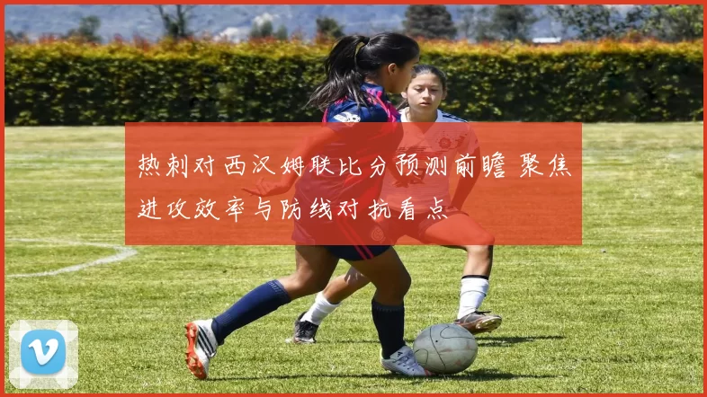 热刺对西汉姆联比分预测前瞻 聚焦进攻效率与防线对抗看点