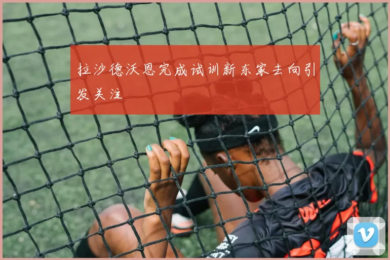 拉沙德沃恩完成试训新东家去向引发关注