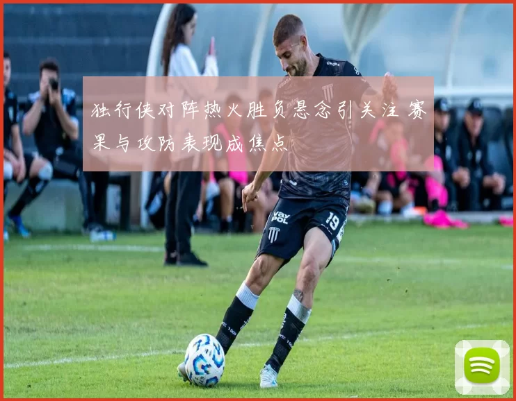 独行侠对阵热火胜负悬念引关注 赛果与攻防表现成焦点