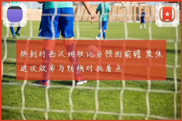 热刺对西汉姆联比分预测前瞻 聚焦进攻效率与防线对抗看点