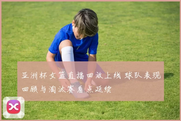 亚洲杯女篮直播回放上线 球队表现回顾与淘汰赛看点延续