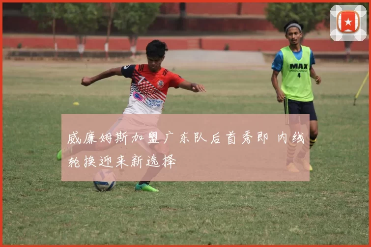 威廉姆斯加盟广东队后首秀即 内线轮换迎来新选择