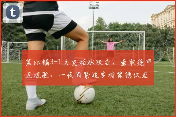 莱比锡3-1力克柏林联合，豪取德甲五连胜，一夜间紧追多特蒙德仅差两分_比赛_欧冠_芬克格拉夫