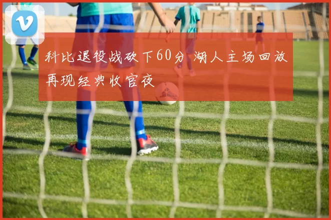 科比退役战砍下60分 湖人主场回放再现经典收官夜