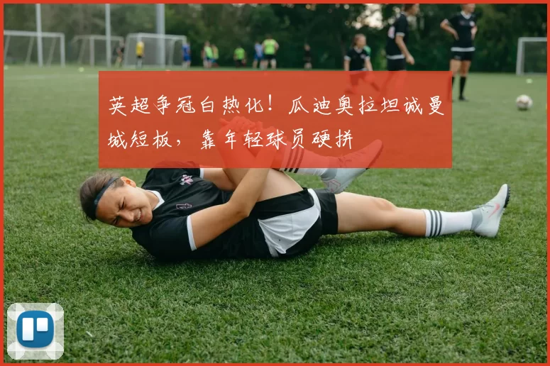 英超争冠白热化！瓜迪奥拉坦诚曼城短板，靠年轻球员硬拼