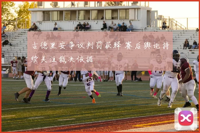 古德里安争议判罚获释 赛后舆论持续关注裁决依据