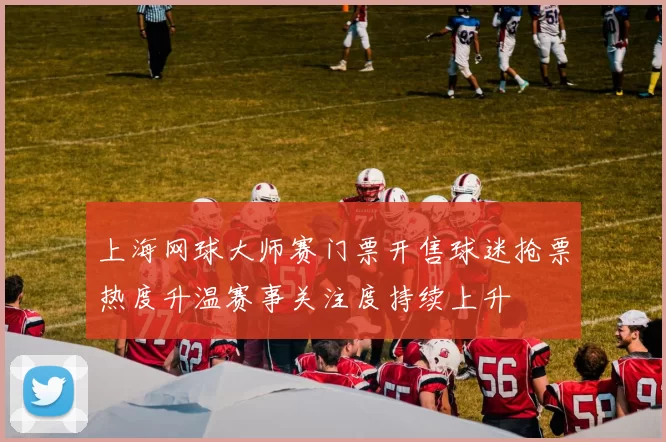 上海网球大师赛门票开售球迷抢票热度升温赛事关注度持续上升