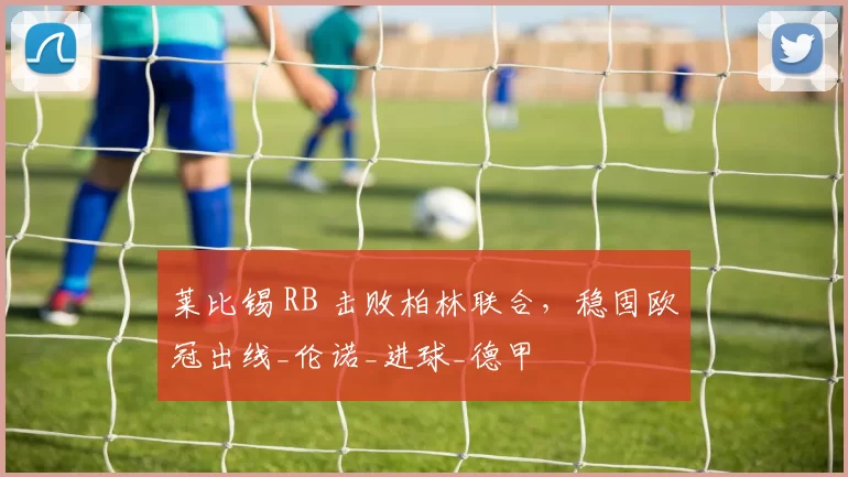 莱比锡 RB 击败柏林联合，稳固欧冠出线_伦诺_进球_德甲