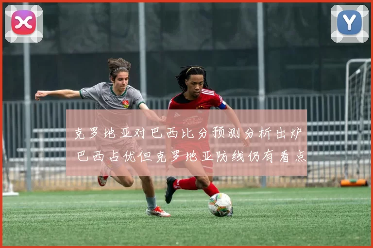 克罗地亚对巴西比分预测分析出炉 巴西占优但克罗地亚防线仍有看点