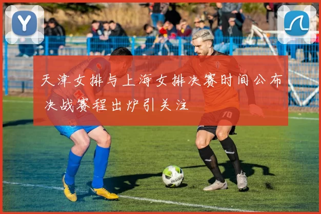 天津女排与上海女排决赛时间公布 决战赛程出炉引关注