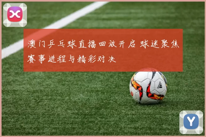澳门乒乓球直播回放开启 球迷聚焦赛事进程与精彩对决