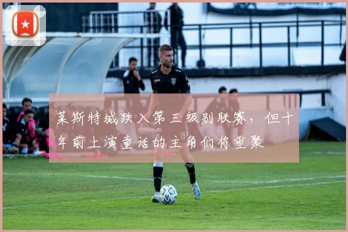 莱斯特城跌入第三级别联赛，但十年前上演童话的主角们将重聚