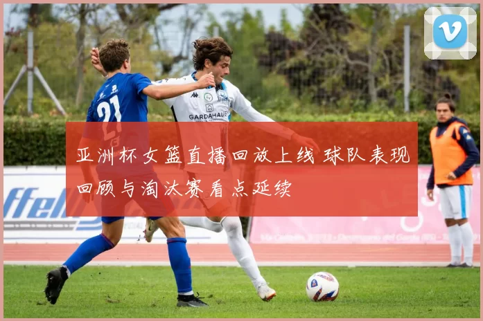 亚洲杯女篮直播回放上线 球队表现回顾与淘汰赛看点延续