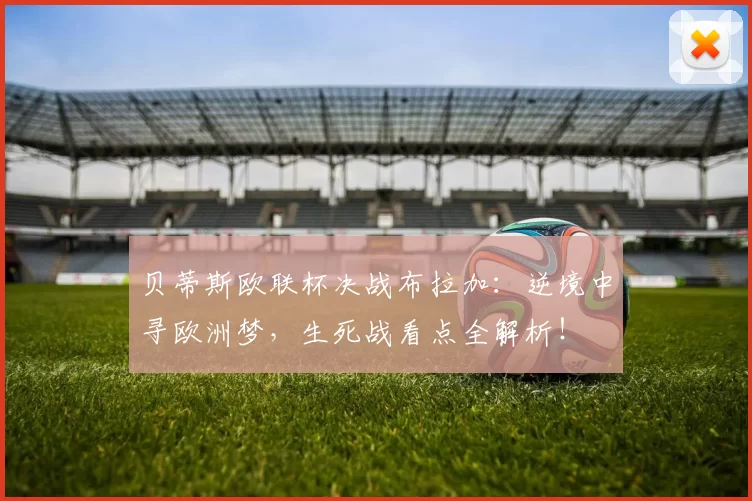 贝蒂斯欧联杯决战布拉加：逆境中寻欧洲梦，生死战看点全解析！