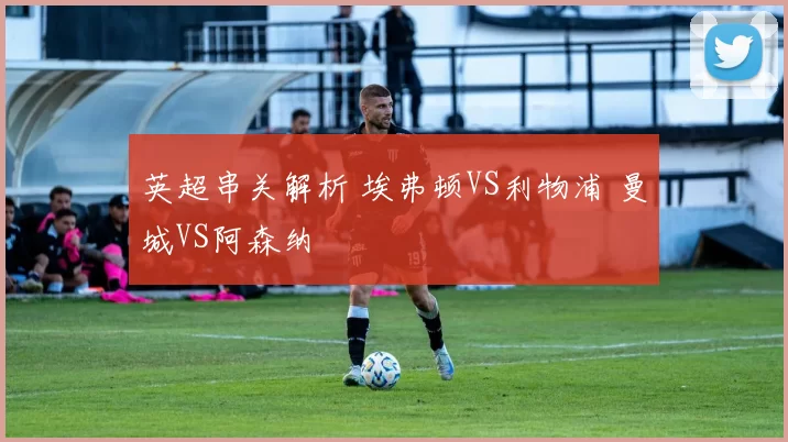 英超串关解析 埃弗顿VS利物浦 曼城VS阿森纳